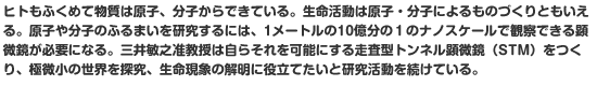 ヒトもふくめて物質は原子、分子からできている。生命活動は原子・分子によるものづくりともいえる。原子や分子のふるまいを研究するには、1メートルの10億分の１のナノスケールで観察できる顕微鏡が必要になる。三井敏之准教授は自らそれを可能にする走査型トンネル顕微鏡（STM）をつくり、極微小の世界を探究、生命現象の解明に役立てたいと研究活動を続けている。