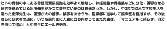 ヒトの骨髄の中にある骨髄間葉系細胞を効率よく増殖し、神経細胞や骨格筋などに分化・誘導させる研究を進めている出澤先生がかつて夢見ていたのは検事だった。しかし、中2まで欧米で学校生活を送った出澤先生は、国語が大の苦手。検事をあきらめ、医学部に進学して臨床医を目指すが、その後さらに研究者の道に。いつも前向きに人生に立ち向かってきた先生は、「マニュアルに頼らず、自分を信じて進め」と中高生にエールを送る。