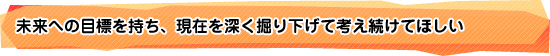 未来への目標を持ち、現在を深く掘り下げて考え続けてほしい