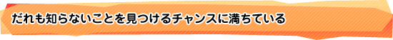 だれも知らないことを見つけるチャンスに満ちている