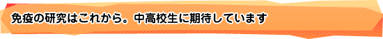 免疫の研究はこれから。中高校生に期待しています