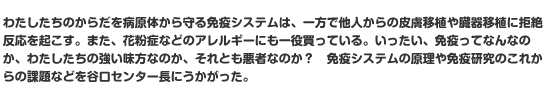 わたしたちのからだを病原体から守る免疫システムは、一方で他人からの皮膚移植や臓器移植に拒絶反応を起こす。また、花粉症などのアレルギーにも一役買っている。いったい、免疫ってなんなのか、わたしたちの強い味方なのか、それとも悪者なのか？　免疫システムの原理や免疫研究のこれからの課題などを谷口センター長にうかがった。