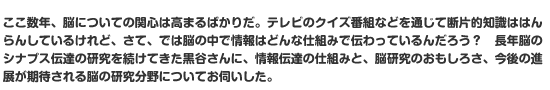 ここ数年、脳についての関心は高まるばかりだ。テレビのクイズ番組などを通じて断片的知識ははんらんしているけれど、さて、では脳の中で情報はどんな仕組みで伝わっているんだろう？　長年脳のシナプス伝達の研究を続けてきた黒谷さんに、情報伝達の仕組みと、脳研究のおもしろさ、今後の進展が期待される脳の研究分野についてお伺いした。