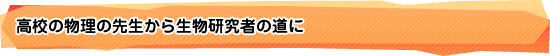 高校の物理の先生から生物研究者の道に