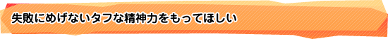 失敗にめげないタフな精神力をもってほしい