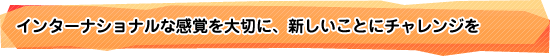 インターナショナルな感覚を大切に、新しいことにチャレンジを