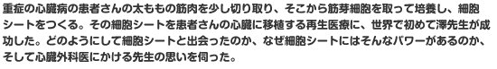 重症の心臓病の患者さんの太ももの筋肉を少し切り取り、そこから筋芽細胞を取って培養し、細胞シートをつくる。その細胞シートを患者さんの心臓に移植する再生医療に、世界で初めて澤先生が成功した。どのようにして細胞シートと出会ったのか、なぜ細胞シートにはそんなパワーがあるのか、そして心臓外科医にかける先生の思いを伺った。