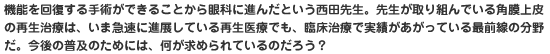 機能を回復する手術ができることから眼科に進んだという西田先生。先生が取り組んでいる角膜上皮の再生治療は、いま急速に進展している再生医療でも、臨床治療で実績があがっている最前線の分野だ。今後の普及のためには、何が求められているのだろう？