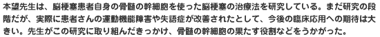 本望先生は、脳梗塞患者自身の骨髄の幹細胞を使った脳梗塞の治療法を研究している。まだ研究の段階だが、実際に患者さんの運動機能障害や失語症が改善されたとして、今後の臨床応用への期待は大きい。先生がこの研究に取り組んだきっかけ、骨髄の幹細胞の果たす役割などをうかがった。