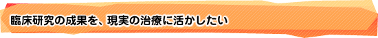 臨床研究の成果を、現実の治療に活かしたい