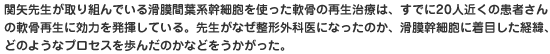 関矢先生が取り組んでいる滑膜間葉系幹細胞を使った軟骨の再生治療は、すでに20人近くの患者さんの軟骨再生に効力を発揮している。先生がなぜ整形外科医になったのか、滑膜幹細胞に着目した経緯、どのようなプロセスを歩んだのかなどをうかがった。