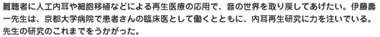 難聴者に人工内耳や細胞移植などによる再生医療の応用で、音の世界を取り戻してあげたい。伊藤壽一先生は、京都大学病院で患者さんの臨床医として働くとともに、内耳再生研究に力を注いでいる。先生の研究のこれまでをうかがった。