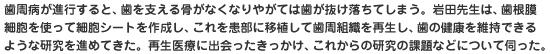 歯周病が進行すると、歯を支える骨がなくなりやがては歯が抜け落ちてしまう。岩田先生は、歯根膜細胞を使って細胞シートを作成し、これを患部に移植して歯周組織を再生し、歯の健康を維持できるような研究を進めてきた。再生医療に出会ったきっかけ、これからの研究の課題などについて伺った。