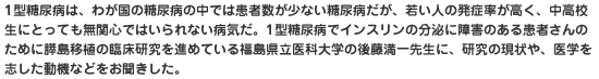 1型糖尿病は、わが国の糖尿病の中では患者数が少ない糖尿病だが、若い人の発症率が高く、中高校生にとっても無関心ではいられない病気だ。1型糖尿病でインスリンの分泌に障害のある患者さんのために膵島移植の臨床研究を進めている福島県立医科大学の後藤満一先生に、研究の現状や、医学を志した動機などをお聞きした。