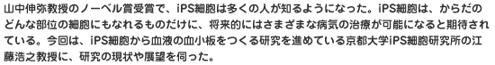 山中伸弥教授のノーベル賞受賞で、iPS細胞は多くの人が知るようになった。iPS細胞は、からだのどんな部位の細胞にもなれるものだけに、将来的にはさまざまな病気の治療が可能になると期待されている。今回は、iPS細胞から血液の血小板をつくる研究を進めている京都大学iPS細胞研究所の江藤浩之教授に、研究の現状や展望を伺った。