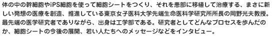 体の中の幹細胞やiPS細胞を使って細胞シートをつくり、それを患部に移植して治療する、まさに新しい発想の医療を創造、推進している東京女子医科大学先端生命医科学研究所所長の岡野光夫教授。最先端の医学研究者でありながら、出身は工学部である。研究者としてどんなプロセスを歩んだのか、細胞シートの今後の展開、若い人たちへのメッセージなどをインタビュー。