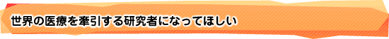 世界の医療を牽引する研究者になってほしい