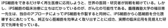 iPS細胞をできるだけ早く再生医療に応用しようと、世界の医師・研究者が挑戦を続けている。しかし、iPS細胞の臨床治療に立ちはだかっているのが、がん化の可能性である。慶應義塾大学の福田恵一先生は、独自のアプローチによってiPS細胞を作製すると同時に、iPS細胞から心筋細胞を分化誘導するにあたっても、純正な心筋細胞を効率よく取り出すことに成功、実際の臨床応用を見据えた研究で先陣を切っている。