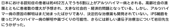 日本における認知症の患者は約462万人でうち6割以上がアルツハイマー病とされる。高齢社会の進展とともに患者数の増大が予想され、大きな社会的・経済的問題となっている。しかし、アルツハイマー病の原因の解明はまだ始まったばかりであり、決定的な治療薬も開発されていない。iPS細胞を使ったアルツハイマー病の解明や薬づくりの可能性、さらには新しい遺伝子治療法について岩田先生にうかがった。