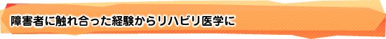 障害者に触れ合った経験からリハビリ医学に