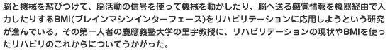 脳と機械を結びつけて、脳活動の信号を使って機械を動かしたり、脳へ送る感覚情報を機器経由で入力したりするBMI(ブレインマシンインターフェース)をリハビリテーションに応用しようという研究が進んでいる。その第一人者の慶應義塾大学の里宇教授に、リハビリテーションの現状やBMIを使ったリハビリのこれからについてうかがった。