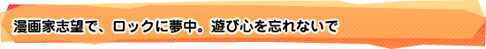 漫画家志望で、ロックに夢中。遊び心を忘れないで