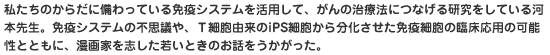 私たちのからだに備わっている免疫システムを活用して、がんの治療法につなげる研究をしている河本先生。免疫システムの不思議や、Ｔ細胞由来のiPS細胞から分化させた免疫細胞の臨床応用の可能性とともに、漫画家を志した若いときのお話をうかがった。