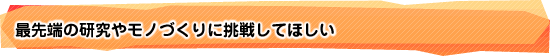 最先端の研究やモノづくりに挑戦してほしい