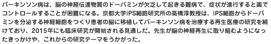 パーキンソン病は、脳の神経伝達物質のドーパミンが欠乏して起きる難病で、症状が進行すると薬でコントロールすることが困難になる。京都大学iPS細胞研究所の高橋淳教授は、iPS細胞からドーパミンを分泌する神経細胞をつくり患者の脳に移植してパーキンソン病を治療する再生医療の研究を続けており、2015年にも臨床研究が開始される見通しだ。先生が脳の神経再生に取り組むようになったきっかけや、これからの研究テーマをうかがった