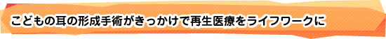 こどもの耳の形成手術がきっかけで再生医療をライフワークに