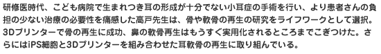 研修医時代、こども病院で生まれつき耳の形成が十分でない小耳症の手術を行い、より患者さんの負担の少ない治療の必要性を痛感した高戸先生は、骨や軟骨の再生の研究をライフワークとして選択。3Dプリンターで骨の再生に成功、鼻の軟骨再生はもうすぐ実用化されるところまでこぎつけた。さらにはiPS細胞と3Dプリンターを組み合わせた耳軟骨の再生に取り組んでいる。