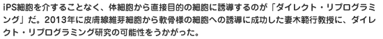 iPS細胞を介することなく、体細胞から直接目的の細胞に誘導するのが「ダイレクト・リプログラミング」だ。2013年に皮膚線維芽細胞から軟骨様の細胞への誘導に成功した妻木範行教授に、ダイレクト・リプログラミング研究の可能性をうかがった。