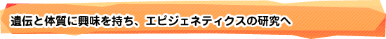 遺伝と体質に興味を持ち、エピジェネティクスの研究へ