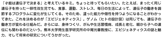 「才能は遺伝子で決まる」と考えているキミ。ちょっと待ってもらいたい。たとえば、まったく同じ遺伝子を持った一卵性双生児でも、食事、運動、ストレス、毎日の生活によって、遺伝子の働きを調節するプログラムに変化が生じてくる。そのため、違った能力や個性を持つようになることがわかってきた。これを決めるのが「エピジェネティクス」。ゲノム（ヒトの設計図）は同じでも、遺伝子の働き方が変わる仕組みだ。さらには、身体つくり、がんや生活習慣病、成長と老化、親から子への遺伝にも関わるのだという。熊本大学発生医学研究所の中尾光善教授に、エピジェネティクスの謎と魅力、そして将来の研究についてうかがった。