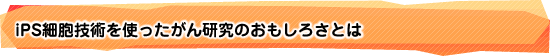 iPS細胞技術を使ったがん研究のおもしろさとは