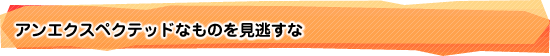 アンエクスペクテッドなものを見逃すな