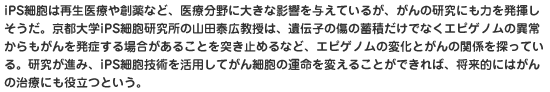 iPS細胞は再生医療や創薬など、医療分野に大きな影響を与えているが、がんの研究にも力を発揮しそうだ。京都大学iPS細胞研究所の山田泰広教授は、遺伝子の傷の蓄積だけでなくエピゲノムの異常からもがんを発症する場合があることを突き止めるなど、エピゲノムの変化とがんの関係を探っている。研究が進み、iPS細胞技術を活用してがん細胞の運命を変えることができれば、将来的にはがんの治療にも役立つという。