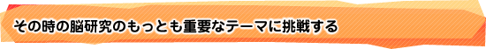 その時の脳研究のもっとも重要なテーマに挑戦する