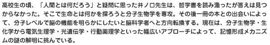 高校生の頃、「人間とは何だろう」と疑問に思った井ノ口先生は、哲学書を読み漁ったが答えは見つからなかった。そこで生命とは何かを探ろうと分子生物学を専攻。その後一冊の本との出会いによって、分子レベルで脳の機能を明らかにしたいと脳科学者へと方向転換する。現在は、分子生物学・生化学から電気生理学・光遺伝学・行動薬理学といった幅広いアプローチによって、記憶形成メカニズムの謎の解明に挑んでいる。