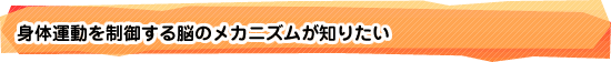 身体運動を制御する脳のメカニズムが知りたい