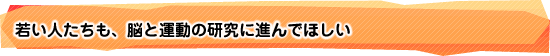 若い人たちも、脳と運動の研究に進んでほしい