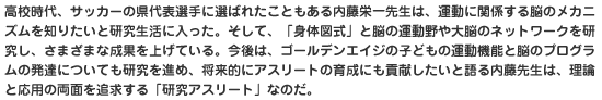 高校時代、サッカーの県代表選手に選ばれたこともある内藤栄一先生は、運動に関係する脳のメカニズムを知りたいと研究生活に入った。そして、「身体図式」と脳の運動野や大脳のネットワークを研究し、さまざまな成果を上げている。今後は、ゴールデンエイジの子どもの運動機能と脳のプログラムの発達についても研究を進め、将来的にアスリートの育成にも貢献したいと語る内藤先生は、理論と応用の両面を追求する「研究アスリート」なのだ。