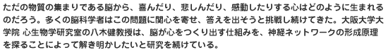 ただの物質の集まりである脳から、喜んだり、悲しんだり、感動したりする心はどのように生まれるのだろう。多くの脳科学者はこの問題に関心を寄せ、答えを出そうと挑戦し続けてきた。大阪大学大学院 心生物学研究室の八木健教授は、脳が心をつくり出す仕組みを、神経ネットワークの形成原理を探ることによって解き明かしたいと研究を続けている。