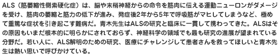 ALS（筋萎縮性側索硬化症）は、脳や末梢神経からの命令を筋肉に伝える運動ニューロンがダメージを受け、筋肉の萎縮と筋力の低下が進み、発症後2年から5年で呼吸筋がマヒしてしまうなど、極めて重篤な症状を引き起こす難病だ。青木先生はALSの研究と臨床に一貫して携わってきた。ALSはその原因もいまだ根本的に明らかにされておらず、神経科学の領域でも最も研究の進展が望まれている分野だ。若い人に、ALS解明のための研究、医療にチャレンジして患者さんを救ってほしいと青木先生は熱い思いで呼びかけている。