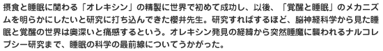 摂食と睡眠に関わる「オレキシン」の精製に世界で初めて成功し、以後、「覚醒と睡眠」のメカニズムを明らかにしたいと研究に打ち込んできた櫻井先生。研究すればするほど、脳神経科学から見た睡眠と覚醒の世界は奥深いと痛感するという。オレキシン発見の経緯から突然睡魔に襲われるナルコレプシー研究まで、睡眠の科学の最前線についてうかがった。