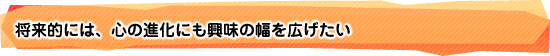 将来的には、心の進化にも興味の幅を広げたい