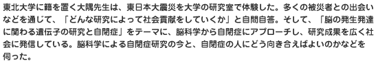 東北大学に籍を置く大隅先生は、東日本大震災を大学の研究室で体験した。多くの被災者との出会いなどを通じて、「どんな研究によって社会貢献をしていくか」と自問自答。そして、「脳の発生発達に関わる遺伝子の研究と自閉症」をテーマに、脳科学から自閉症にアプローチし、研究成果を広く社会に発信している。脳科学による自閉症研究の今と、自閉症の人にどう向き合えばよいのかなどを伺った。