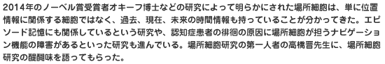 2014年のノーベル賞受賞者オキーフ博士などの研究によって明らかにされた場所細胞は、単に位置情報に関係する細胞ではなく、過去、現在、未来の時間情報も持っていることが分かってきた。エピソード記憶にも関係しているという研究や、認知症患者の徘徊の原因に場所細胞が担うナビゲーション機能の障害があるといった研究も進んでいる。場所細胞研究の第一人者の高橋晋先生に、場所細胞研究の醍醐味を語ってもらった。