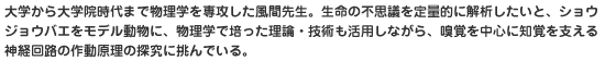 大学から大学院時代まで物理学を専攻した風間先生。生命の不思議を定量的に解析したいと、ショウジョウバエをモデル動物に、物理学で培った理論・技術も活用しながら、嗅覚を中心に知覚を支える神経回路の作動原理の探究に挑んでいる。