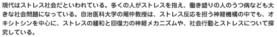 現代はストレス社会だといわれている。多くの人がストレスを抱え、働き盛りの人のうつ病なども大きな社会問題になっている。自治医科大学の尾仲教授は、ストレス反応を担う神経機構の中でも、オキシトシンを中心に、ストレスの緩和と回復力の神経メカニズムや、社会行動とストレスについて探究している。